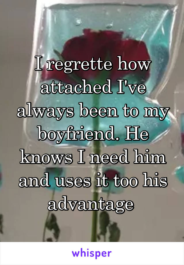 I regrette how attached I've always been to my boyfriend. He knows I need him and uses it too his advantage 