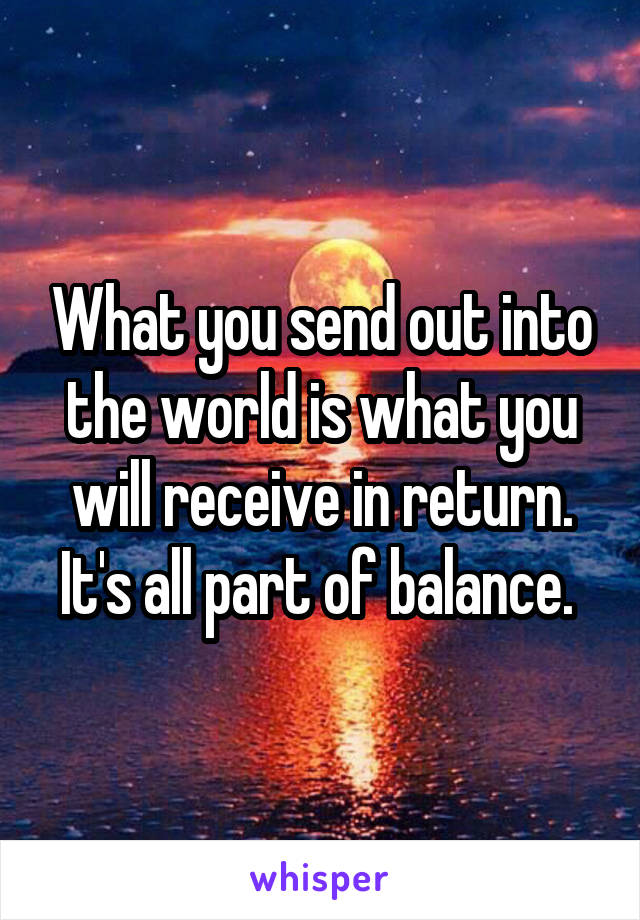 What you send out into the world is what you will receive in return. It's all part of balance. 