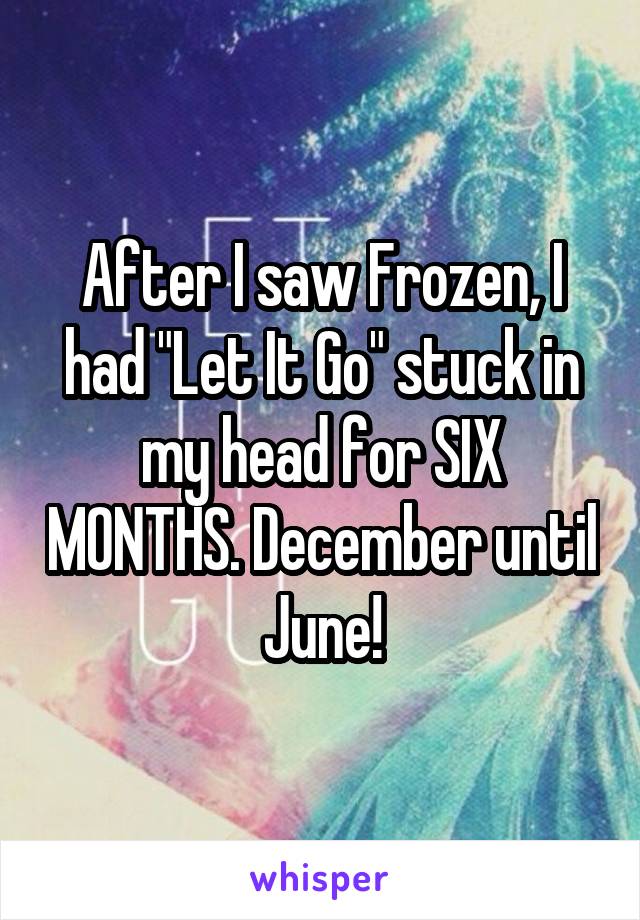 After I saw Frozen, I had "Let It Go" stuck in my head for SIX MONTHS. December until June!
