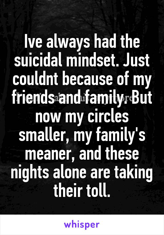 Ive always had the suicidal mindset. Just couldnt because of my friends and family. But now my circles smaller, my family's meaner, and these nights alone are taking their toll.