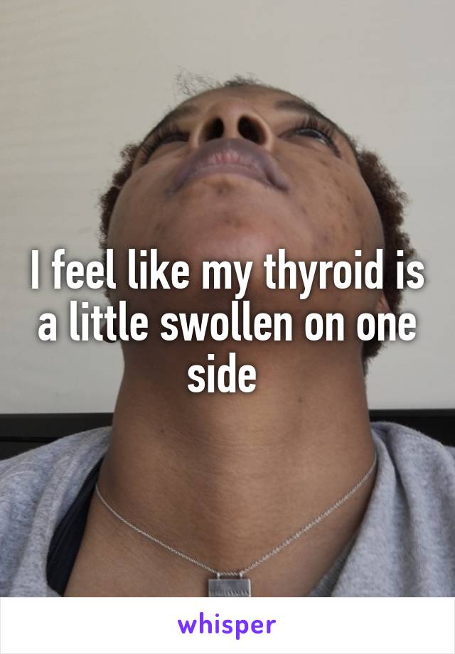 I feel like my thyroid is a little swollen on one side 