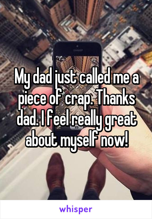 My dad just called me a piece of crap. Thanks dad. I feel really great about myself now!