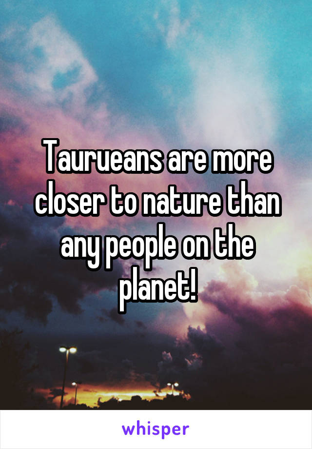 Taurueans are more closer to nature than any people on the planet!