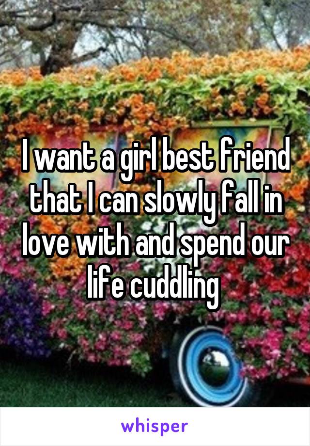 I want a girl best friend that I can slowly fall in love with and spend our life cuddling 