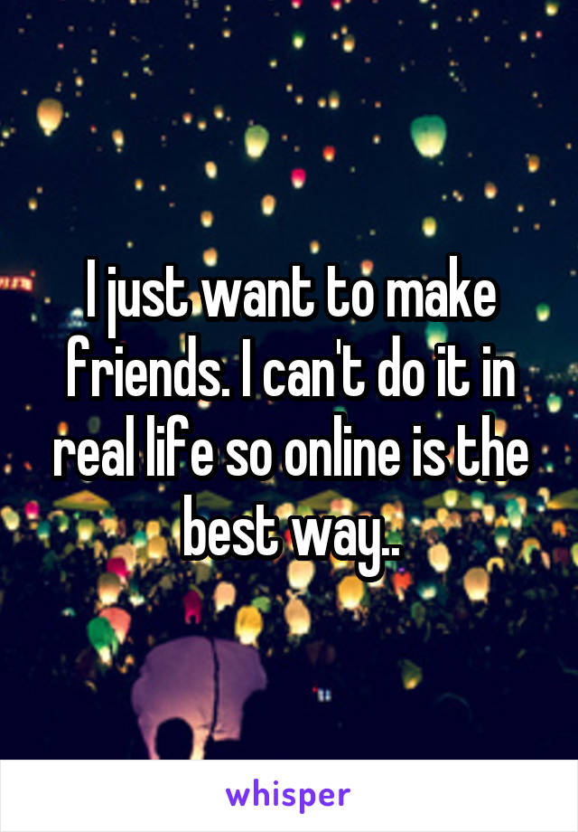 I just want to make friends. I can't do it in real life so online is the best way..