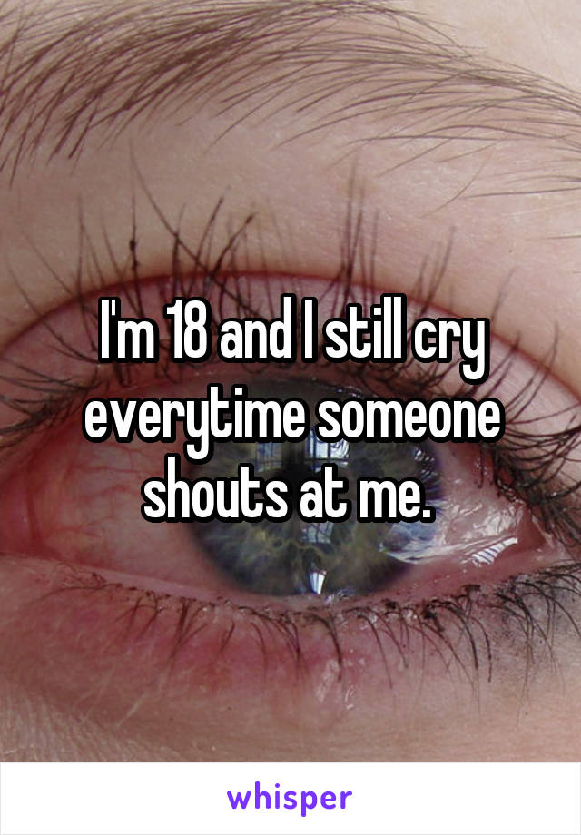 I'm 18 and I still cry everytime someone shouts at me. 