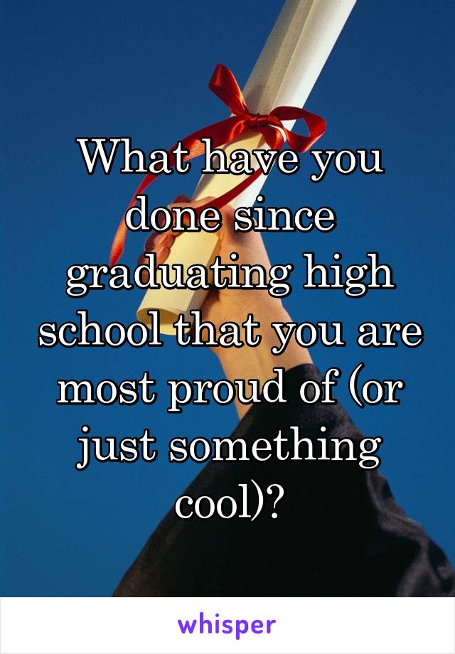 What have you done since graduating high school that you are most proud of (or just something cool)?