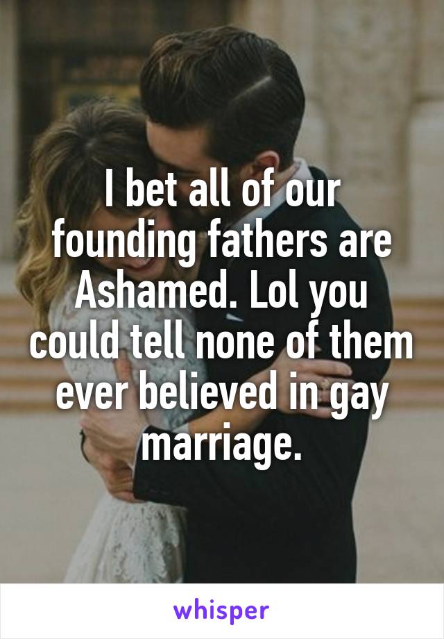 I bet all of our founding fathers are Ashamed. Lol you could tell none of them ever believed in gay marriage.