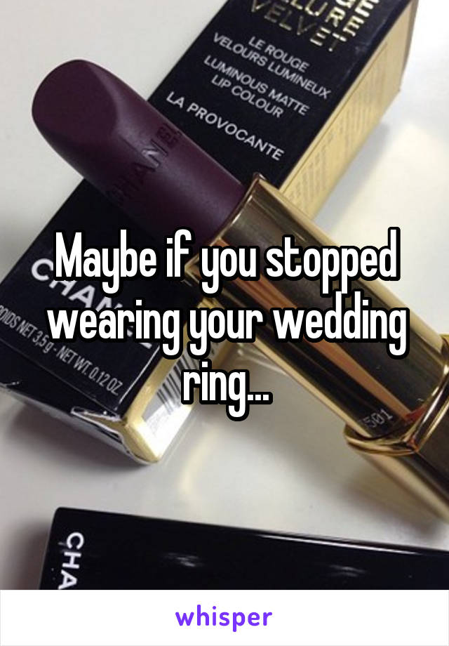 Maybe if you stopped wearing your wedding ring...
