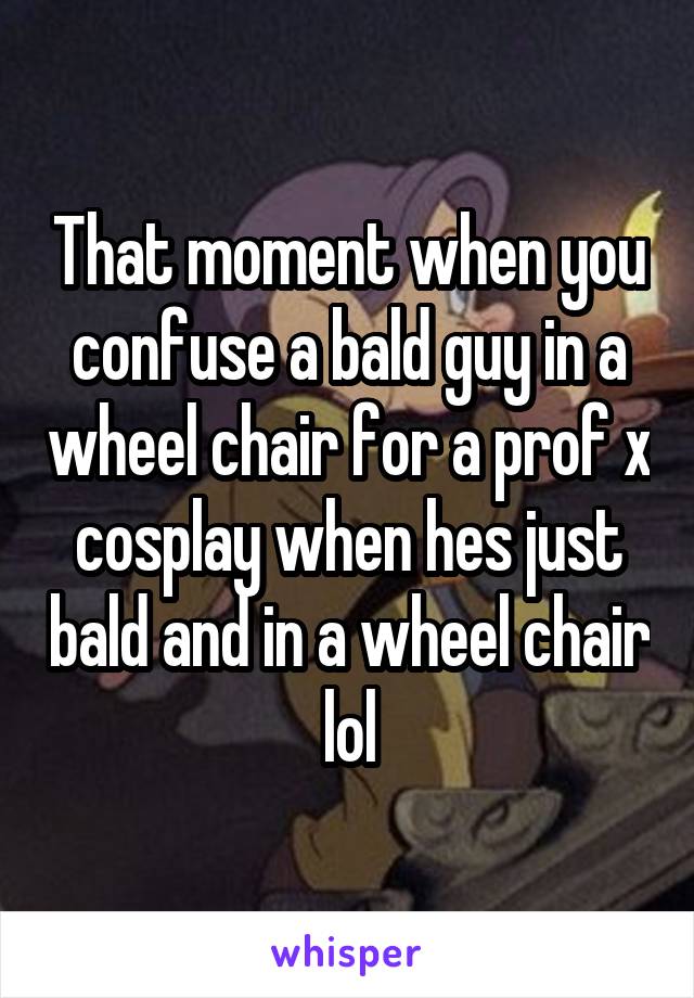 That moment when you confuse a bald guy in a wheel chair for a prof x cosplay when hes just bald and in a wheel chair lol