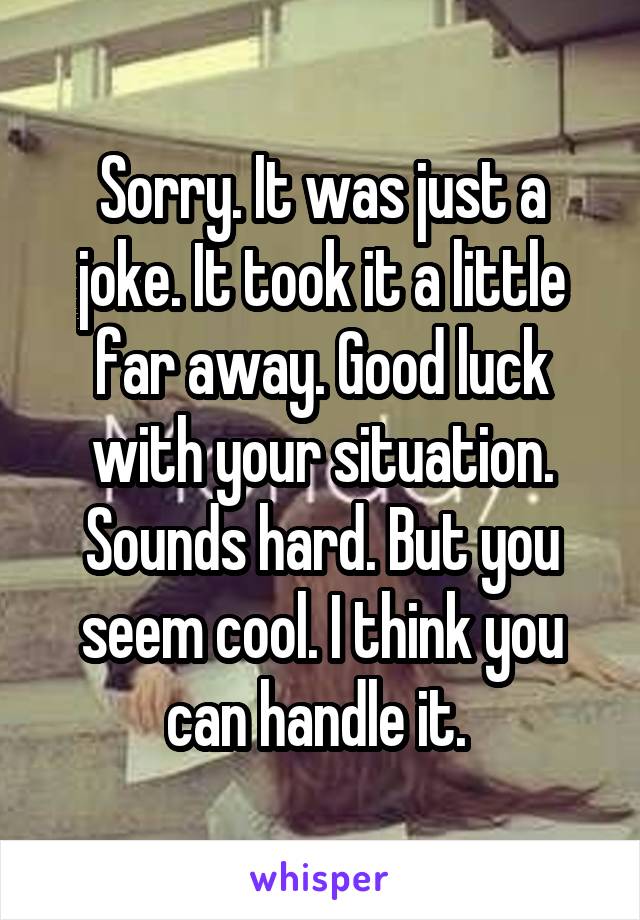 Sorry. It was just a joke. It took it a little far away. Good luck with your situation. Sounds hard. But you seem cool. I think you can handle it. 