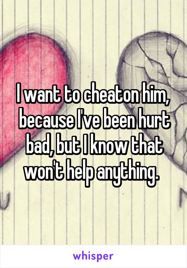 I want to cheaton him,  because I've been hurt bad, but I know that won't help anything.  