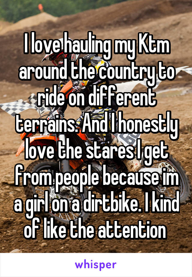 I love hauling my Ktm around the country to ride on different terrains. And I honestly love the stares I get from people because im a girl on a dirtbike. I kind of like the attention 