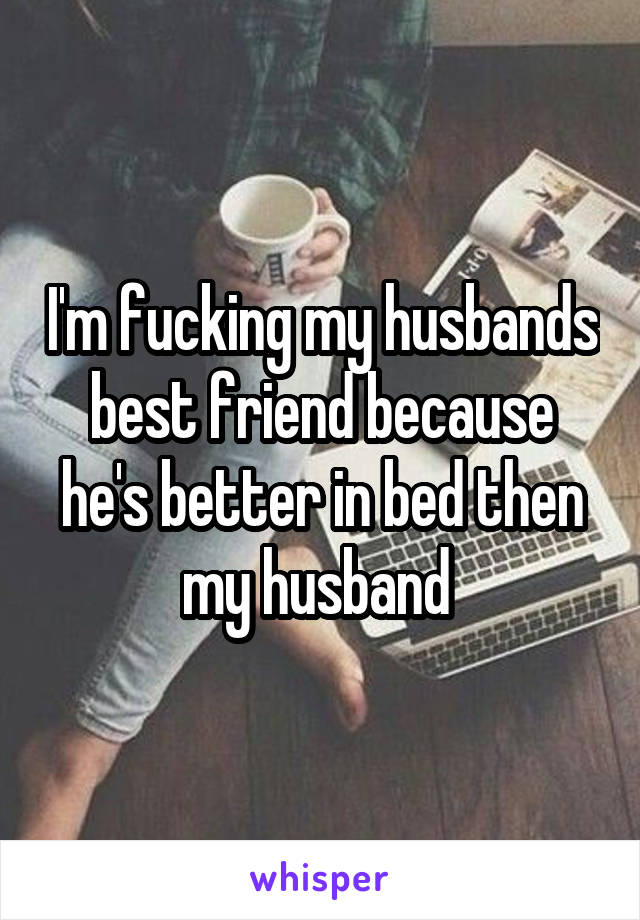 I'm fucking my husbands best friend because he's better in bed then my husband 