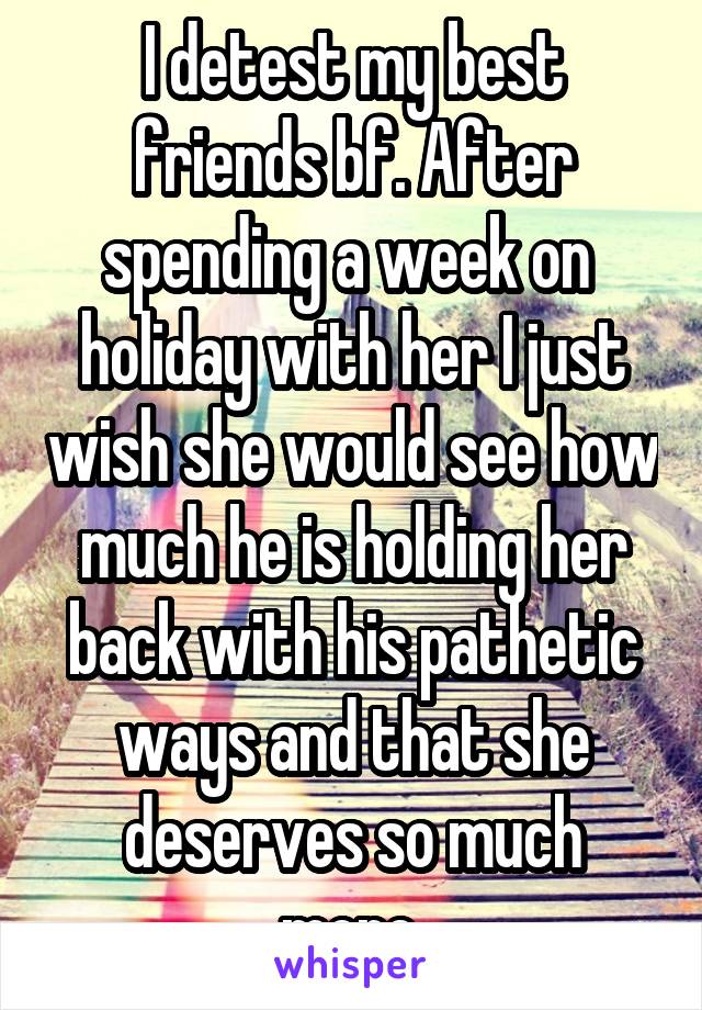 I detest my best friends bf. After spending a week on  holiday with her I just wish she would see how much he is holding her back with his pathetic ways and that she deserves so much more.