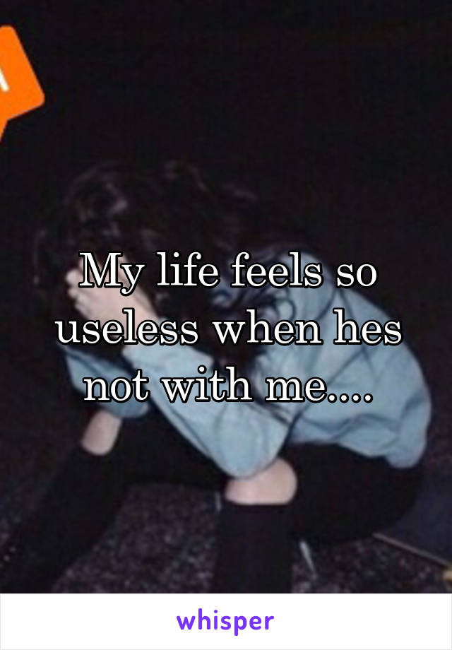 My life feels so useless when hes not with me....