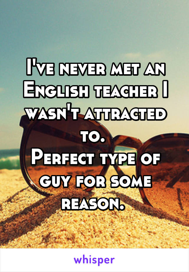 I've never met an English teacher I wasn't attracted to. 
Perfect type of guy for some reason. 