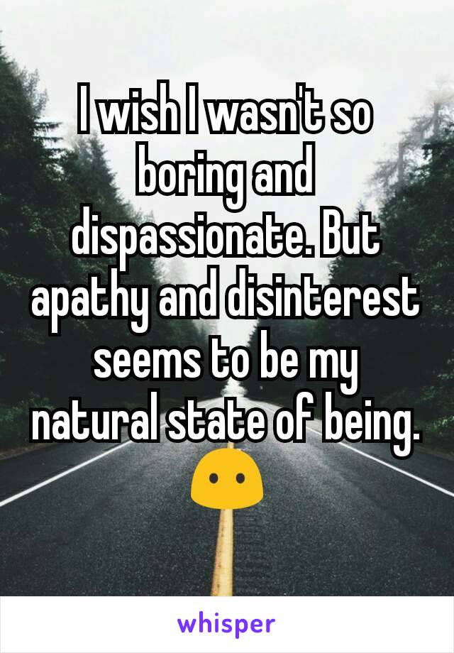 I wish I wasn't so boring and dispassionate. But apathy and disinterest seems to be my natural state of being.😶