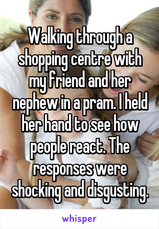 Walking through a shopping centre with my friend and her nephew in a pram. I held her hand to see how people react. The responses were shocking and disgusting.