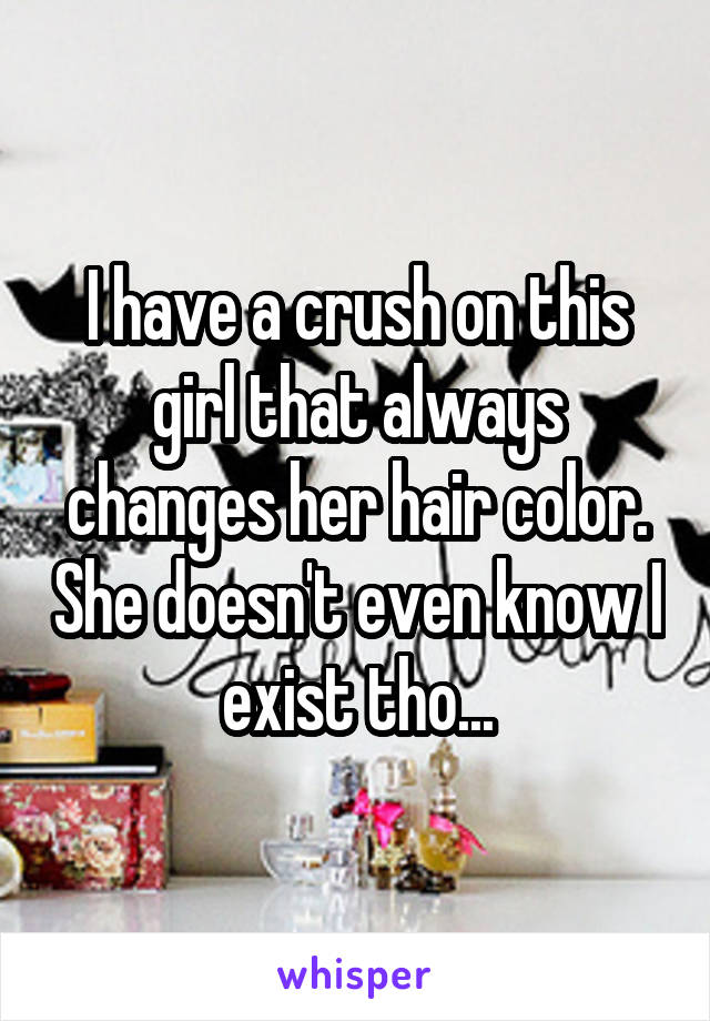 I have a crush on this girl that always changes her hair color. She doesn't even know I exist tho...