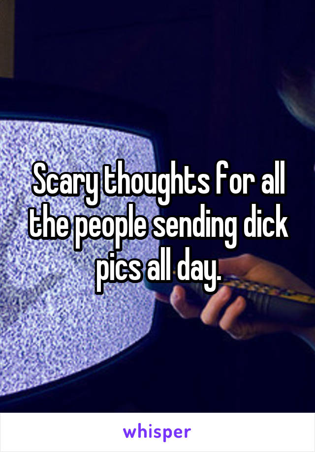 Scary thoughts for all the people sending dick pics all day.