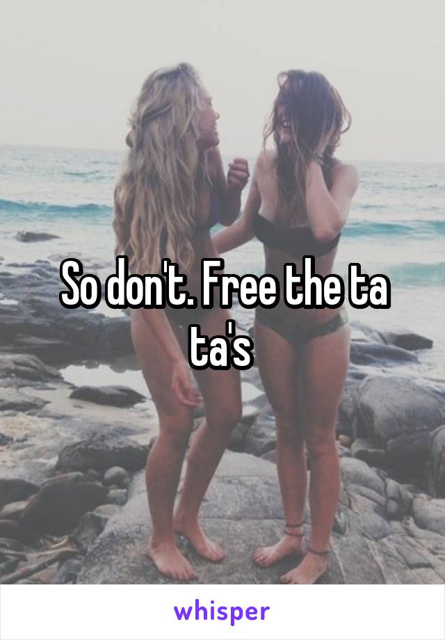 So don't. Free the ta ta's 
