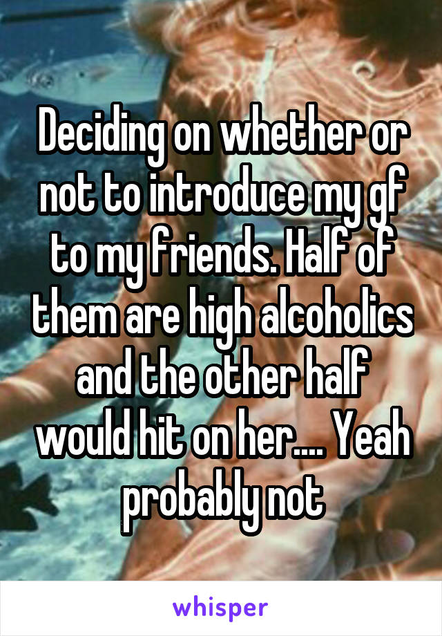 Deciding on whether or not to introduce my gf to my friends. Half of them are high alcoholics and the other half would hit on her.... Yeah probably not