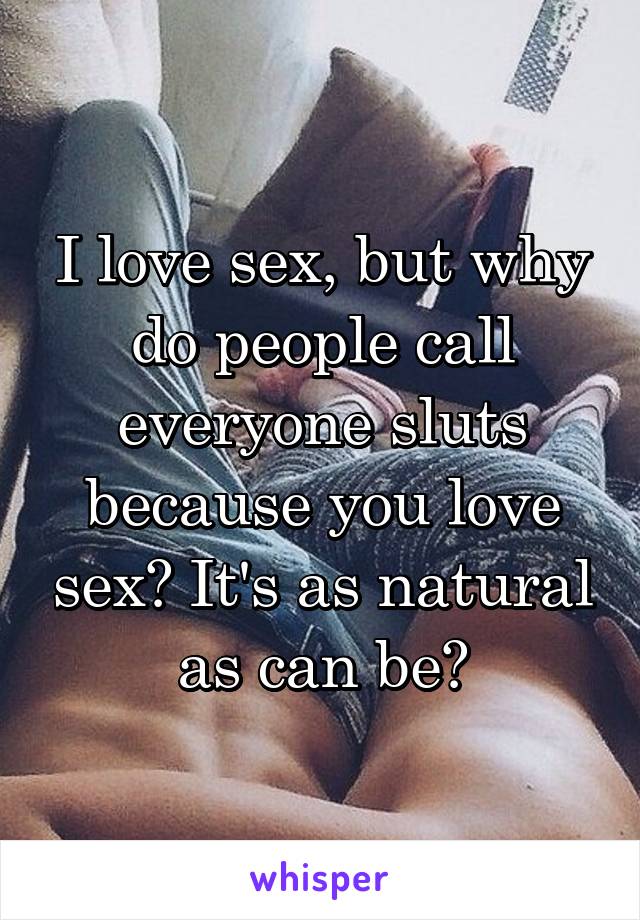 I love sex, but why do people call everyone sluts because you love sex? It's as natural as can be?