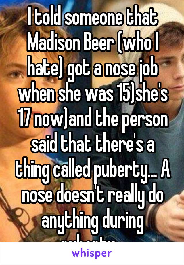 I told someone that Madison Beer (who I hate) got a nose job when she was 15)she's 17 now)and the person said that there's a thing called puberty... A nose doesn't really do anything during puberty...