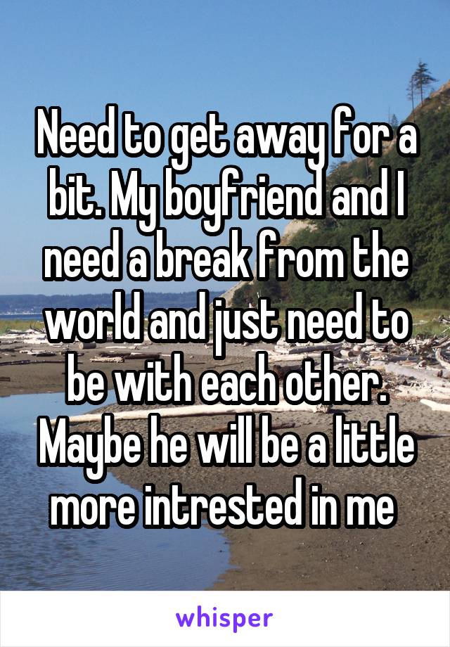 Need to get away for a bit. My boyfriend and I need a break from the world and just need to be with each other. Maybe he will be a little more intrested in me 