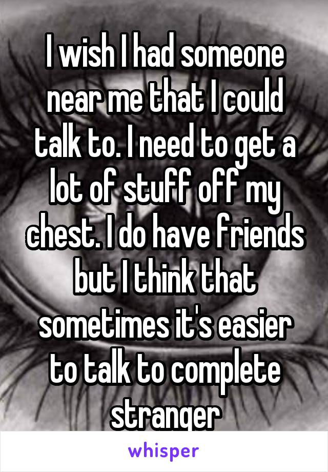 I wish I had someone near me that I could talk to. I need to get a lot of stuff off my chest. I do have friends but I think that sometimes it's easier to talk to complete stranger