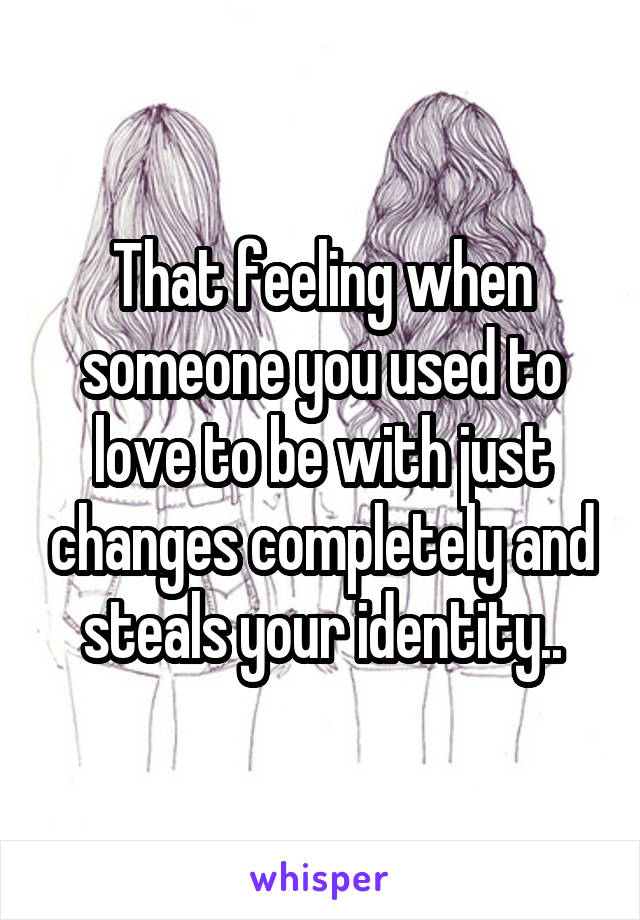 That feeling when someone you used to love to be with just changes completely and steals your identity..
