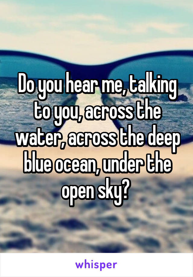 Do you hear me, talking to you, across the water, across the deep blue ocean, under the open sky? 