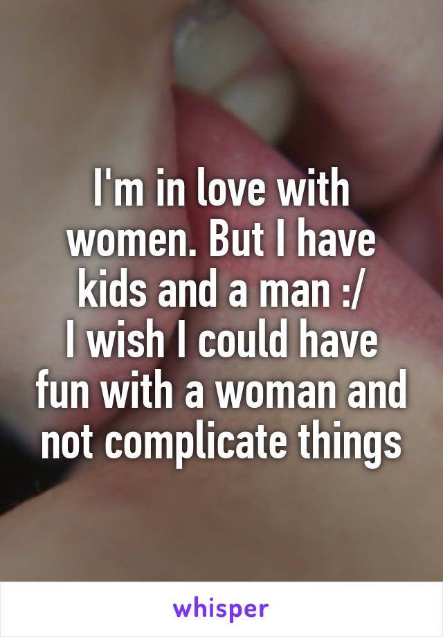 I'm in love with women. But I have kids and a man :/
I wish I could have fun with a woman and not complicate things