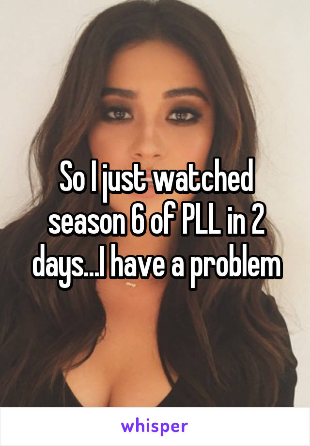 So I just watched season 6 of PLL in 2 days...I have a problem