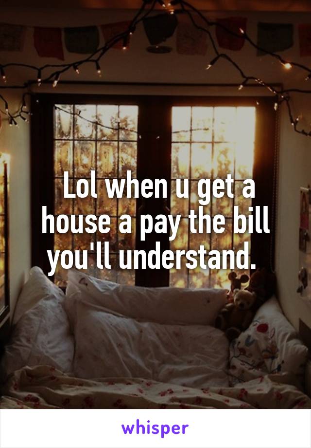  Lol when u get a house a pay the bill you'll understand. 