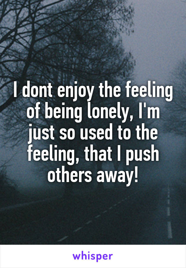 I dont enjoy the feeling of being lonely, I'm just so used to the feeling, that I push others away!