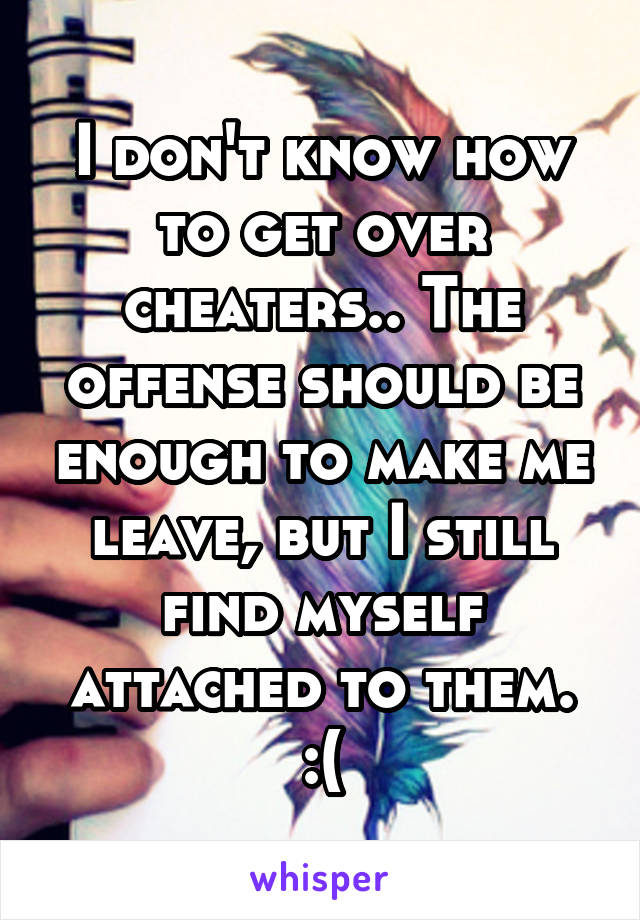 I don't know how to get over cheaters.. The offense should be enough to make me leave, but I still find myself attached to them. :(