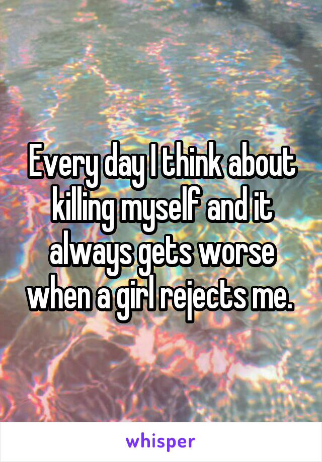 Every day I think about killing myself and it always gets worse when a girl rejects me. 