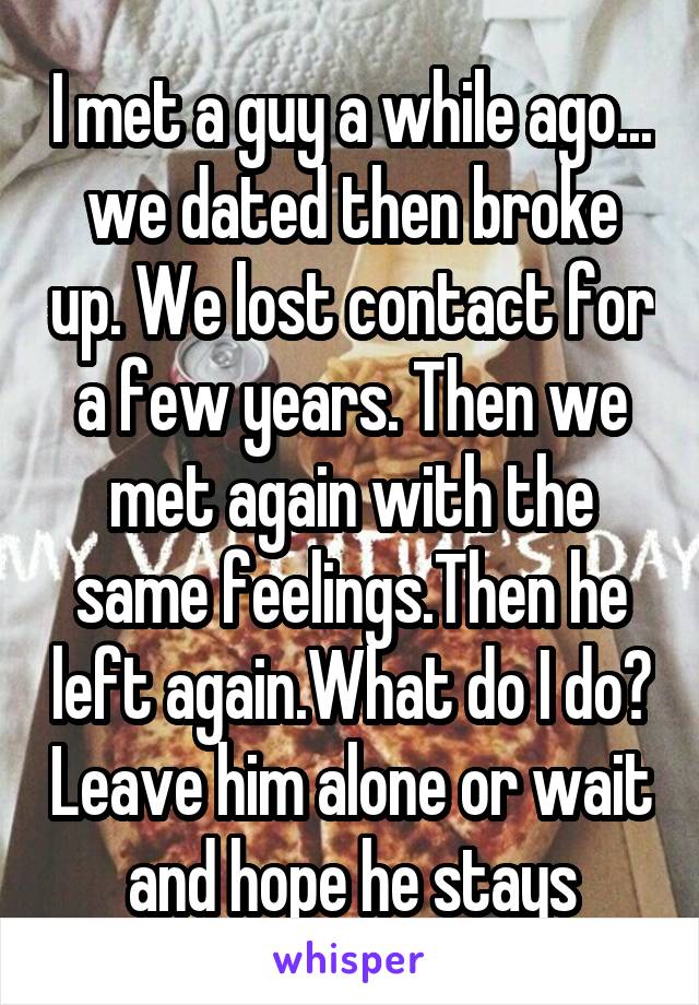 I met a guy a while ago... we dated then broke up. We lost contact for a few years. Then we met again with the same feelings.Then he left again.What do I do? Leave him alone or wait and hope he stays