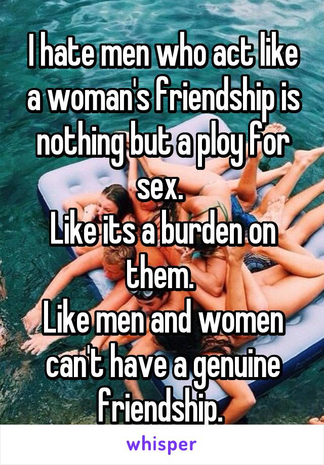 I hate men who act like a woman's friendship is nothing but a ploy for sex. 
Like its a burden on them. 
Like men and women can't have a genuine friendship. 