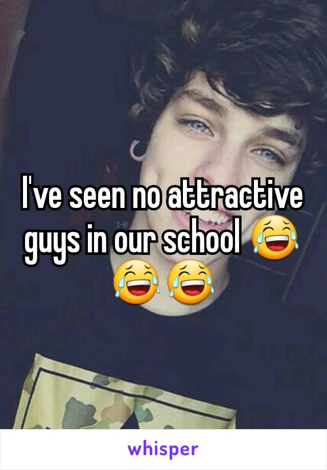 I've seen no attractive guys in our school 😂😂😂