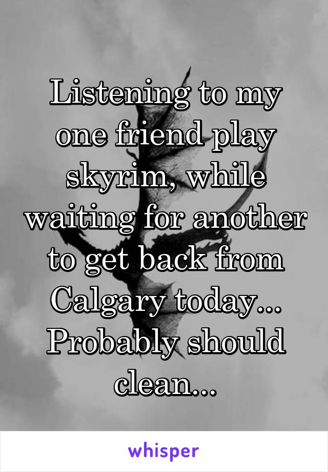 Listening to my one friend play skyrim, while waiting for another to get back from Calgary today... Probably should clean...