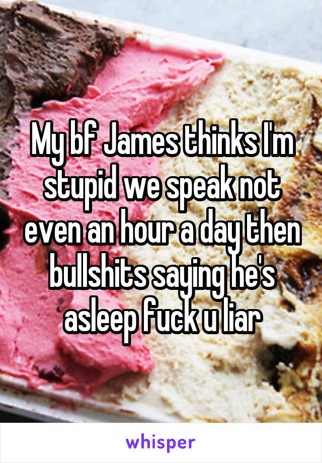 My bf James thinks I'm stupid we speak not even an hour a day then bullshits saying he's asleep fuck u liar