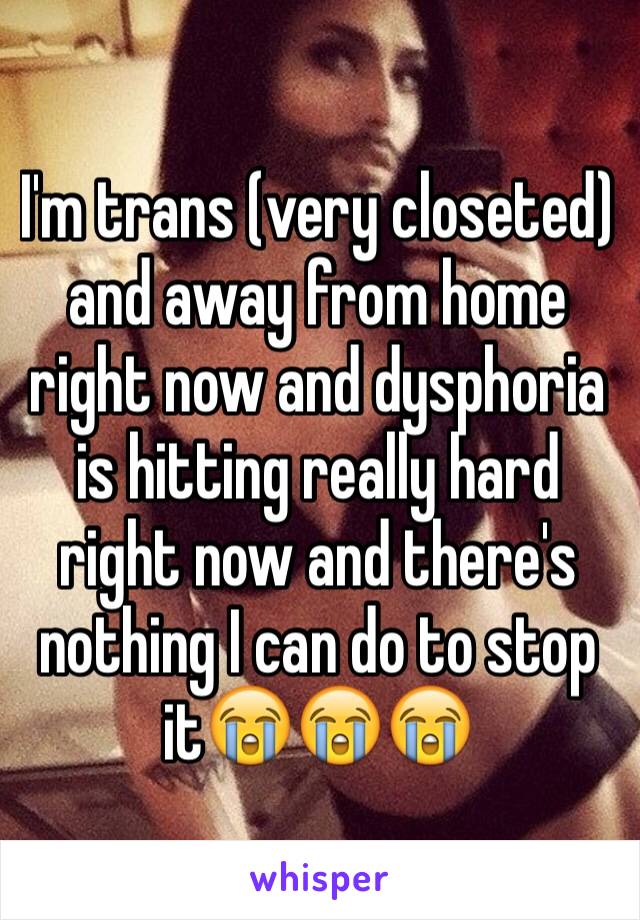 I'm trans (very closeted) and away from home right now and dysphoria is hitting really hard right now and there's nothing I can do to stop it😭😭😭