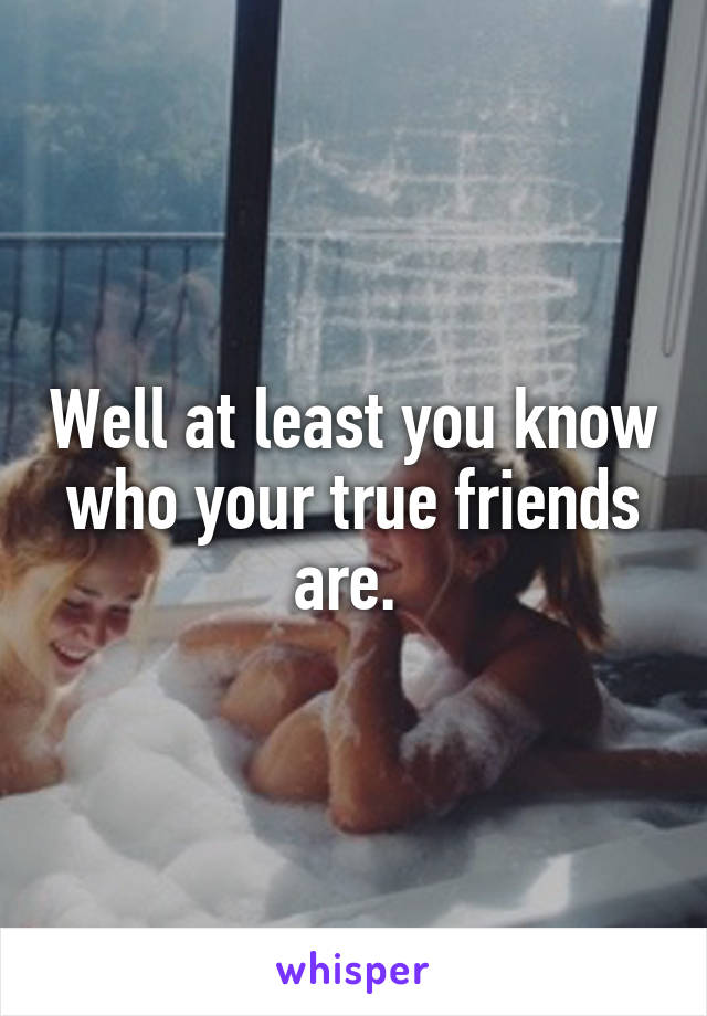 Well at least you know who your true friends are. 