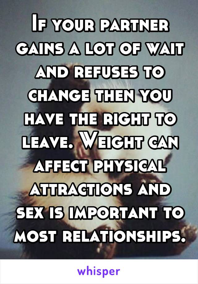 If your partner gains a lot of wait and refuses to change then you have the right to leave. Weight can affect physical attractions and sex is important to most relationships. 
