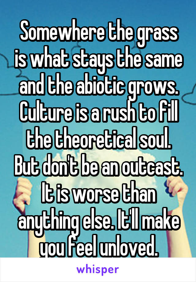 Somewhere the grass is what stays the same and the abiotic grows. Culture is a rush to fill the theoretical soul. But don't be an outcast. It is worse than anything else. It'll make you feel unloved.
