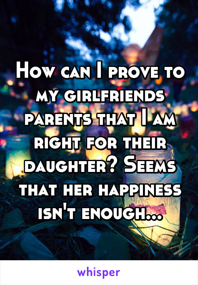 How can I prove to my girlfriends parents that I am right for their daughter? Seems that her happiness isn't enough...