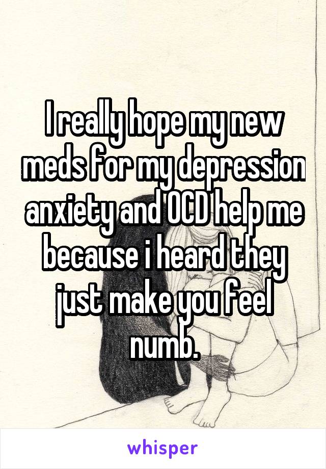 I really hope my new meds for my depression anxiety and OCD help me because i heard they just make you feel numb.